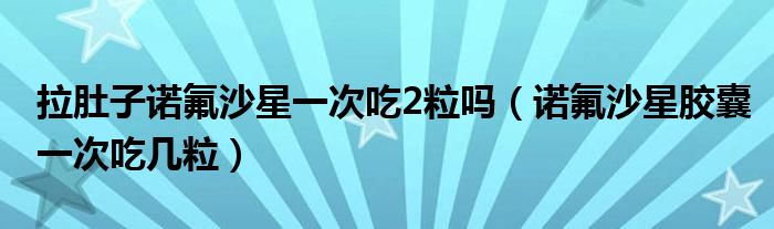 拉肚子諾氟沙星一次吃2粒嗎（諾氟沙星膠囊一次吃幾粒）