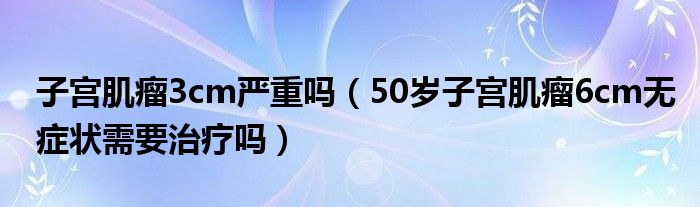 子宮肌瘤3cm嚴(yán)重嗎（50歲子宮肌瘤6cm無癥狀需要治療嗎）