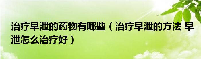 治療早泄的藥物有哪些（治療早泄的方法 早泄怎么治療好）