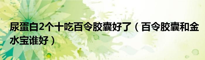 尿蛋白2個(gè)十吃百令膠囊好了（百令膠囊和金水寶誰(shuí)好）