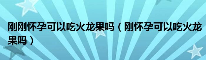 剛剛懷孕可以吃火龍果嗎（剛懷孕可以吃火龍果嗎）