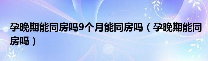 孕晚期能同房嗎9個(gè)月能同房嗎（孕晚期能同房嗎）