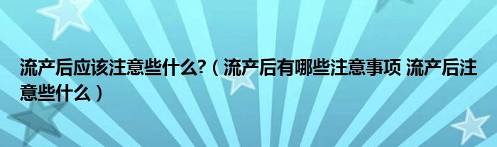 流產(chǎn)后應(yīng)該注意些什么?（流產(chǎn)后有哪些注意事項(xiàng) 流產(chǎn)后注意些什么）