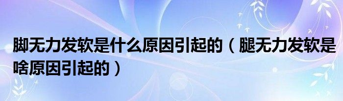 腳無(wú)力發(fā)軟是什么原因引起的（腿無(wú)力發(fā)軟是啥原因引起的）