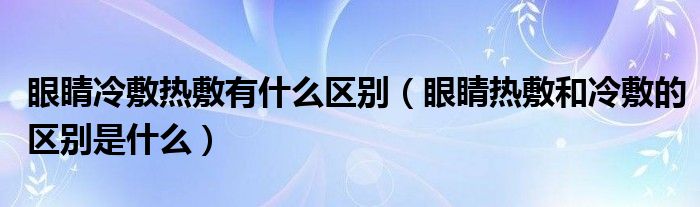 眼睛冷敷熱敷有什么區(qū)別（眼睛熱敷和冷敷的區(qū)別是什么）