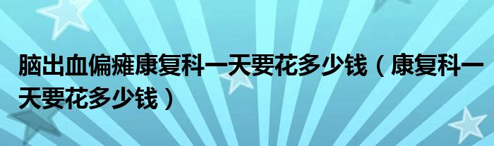 腦出血偏癱康復(fù)科一天要花多少錢（康復(fù)科一天要花多少錢）