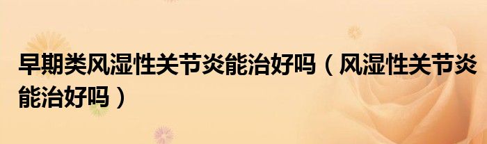 早期類風(fēng)濕性關(guān)節(jié)炎能治好嗎（風(fēng)濕性關(guān)節(jié)炎能治好嗎）