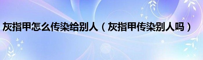 灰指甲怎么傳染給別人（灰指甲傳染別人嗎）