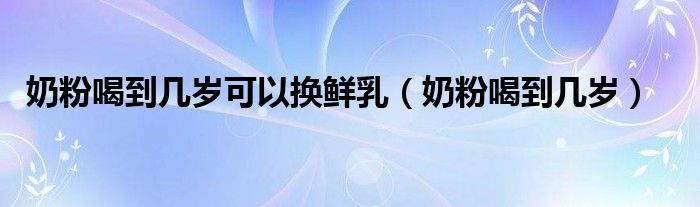 奶粉喝到幾歲可以換鮮乳（奶粉喝到幾歲）