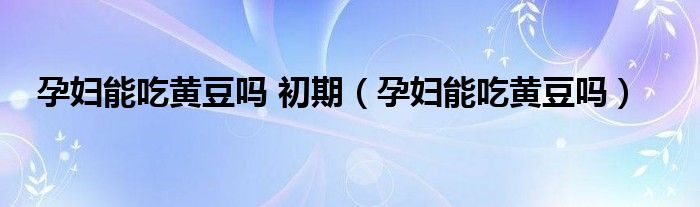 孕婦能吃黃豆嗎 初期（孕婦能吃黃豆嗎）