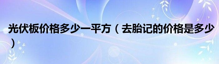 光伏板價(jià)格多少一平方（去胎記的價(jià)格是多少）