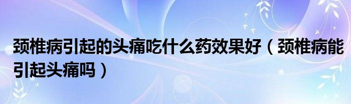 頸椎病引起的頭痛吃什么藥效果好（頸椎病能引起頭痛嗎）