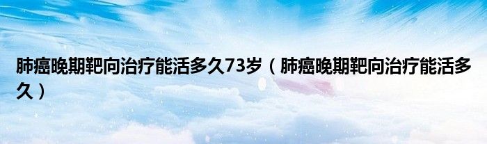 肺癌晚期靶向治療能活多久73歲（肺癌晚期靶向治療能活多久）