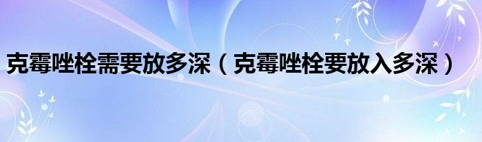 克霉唑栓需要放多深（克霉唑栓要放入多深）