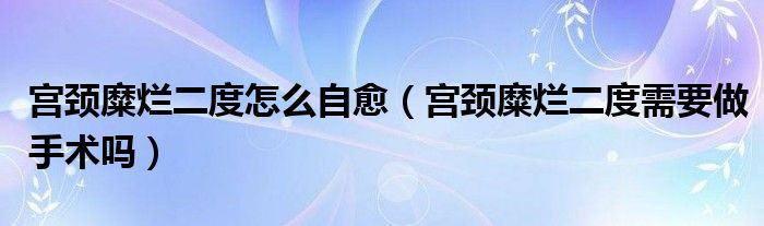 宮頸糜爛二度怎么自愈（宮頸糜爛二度需要做手術(shù)嗎）