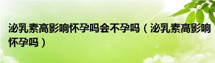 泌乳素高影響懷孕嗎會不孕嗎（泌乳素高影響懷孕嗎）