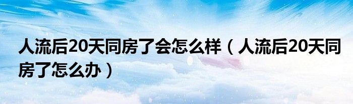 人流后20天同房了會怎么樣（人流后20天同房了怎么辦）