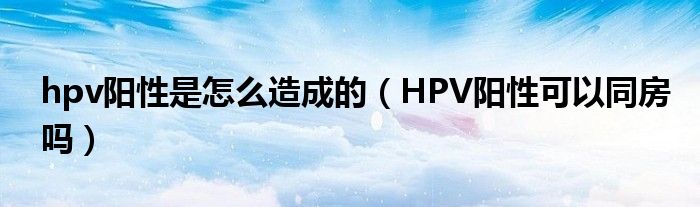 hpv陽性是怎么造成的（HPV陽性可以同房嗎）