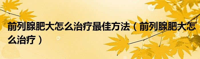 前列腺肥大怎么治療最佳方法（前列腺肥大怎么治療）