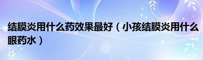 結(jié)膜炎用什么藥效果最好（小孩結(jié)膜炎用什么眼藥水）