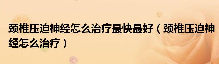 頸椎壓迫神經(jīng)怎么治療最快最好（頸椎壓迫神經(jīng)怎么治療）