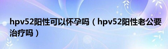 hpv52陽性可以懷孕嗎（hpv52陽性老公要治療嗎）