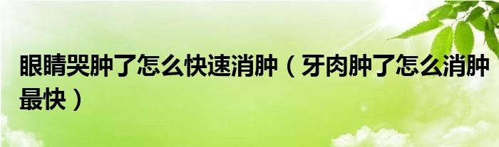 眼睛哭腫了怎么快速消腫（牙肉腫了怎么消腫最快）