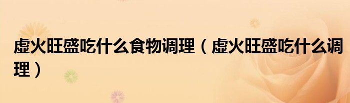 虛火旺盛吃什么食物調理（虛火旺盛吃什么調理）