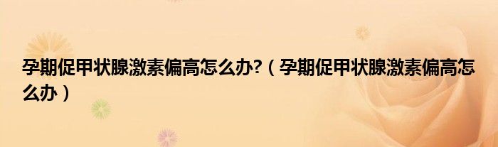 孕期促甲狀腺激素偏高怎么辦?（孕期促甲狀腺激素偏高怎么辦）