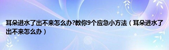 耳朵進水了出不來怎么辦?教你9個應(yīng)急小方法（耳朵進水了出不來怎么辦）