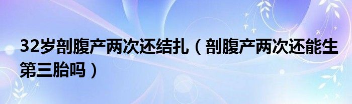 32歲剖腹產(chǎn)兩次還結(jié)扎（剖腹產(chǎn)兩次還能生第三胎嗎）