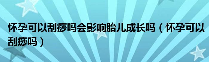 懷孕可以刮痧嗎會影響胎兒成長嗎（懷孕可以刮痧嗎）