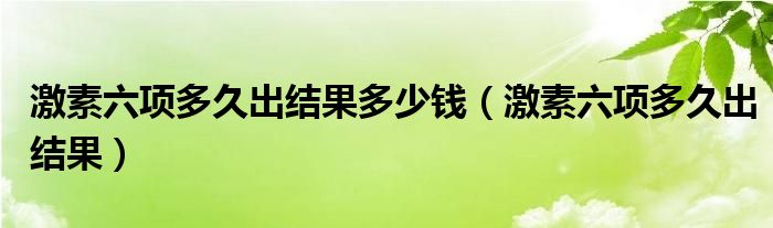 激素六項(xiàng)多久出結(jié)果多少錢（激素六項(xiàng)多久出結(jié)果）