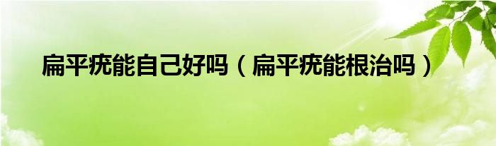 扁平疣能自己好嗎（扁平疣能根治嗎）