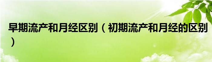 早期流產和月經(jīng)區(qū)別（初期流產和月經(jīng)的區(qū)別）