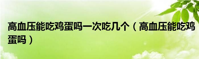 高血壓能吃雞蛋嗎一次吃幾個（高血壓能吃雞蛋嗎）