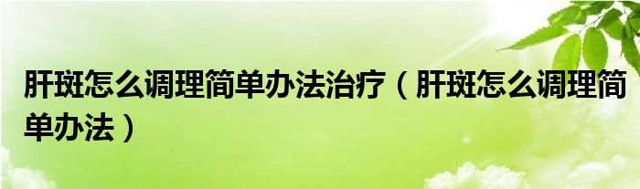 肝斑怎么調理簡單辦法治療（肝斑怎么調理簡單辦法）