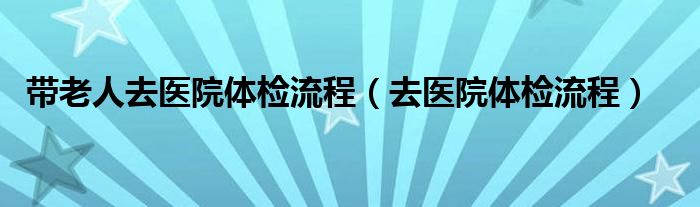 帶老人去醫(yī)院體檢流程（去醫(yī)院體檢流程）