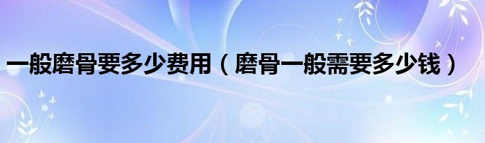 一般磨骨要多少費(fèi)用（磨骨一般需要多少錢(qián)）