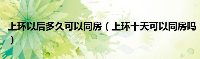 上環(huán)以后多久可以同房（上環(huán)十天可以同房嗎）