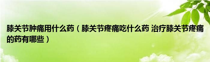 膝關節(jié)腫痛用什么藥（膝關節(jié)疼痛吃什么藥 治療膝關節(jié)疼痛的藥有哪些）