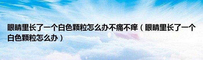 眼睛里長了一個白色顆粒怎么辦不痛不癢（眼睛里長了一個白色顆粒怎么辦）