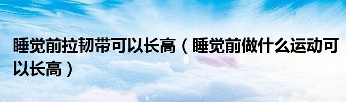 睡覺前拉韌帶可以長高（睡覺前做什么運(yùn)動可以長高）