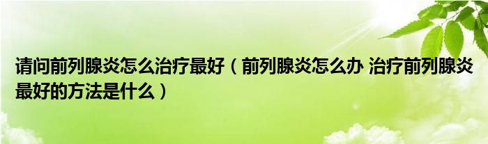 請問前列腺炎怎么治療最好（前列腺炎怎么辦 治療前列腺炎最好的方法是什么）