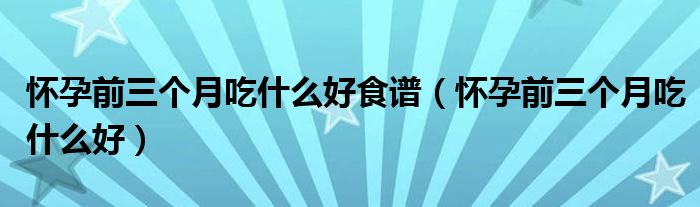 懷孕前三個(gè)月吃什么好食譜（懷孕前三個(gè)月吃什么好）