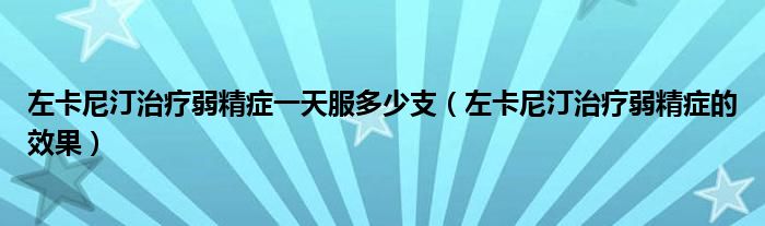 左卡尼汀治療弱精癥一天服多少支（左卡尼汀治療弱精癥的效果）