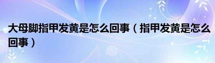 大母腳指甲發(fā)黃是怎么回事（指甲發(fā)黃是怎么回事）