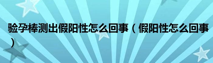 驗孕棒測出假陽性怎么回事（假陽性怎么回事）