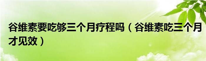 谷維素要吃夠三個月療程嗎（谷維素吃三個月才見效）