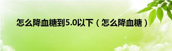 怎么降血糖到5.0以下（怎么降血糖）